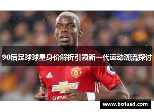 90后足球球星身价解析引领新一代运动潮流探讨