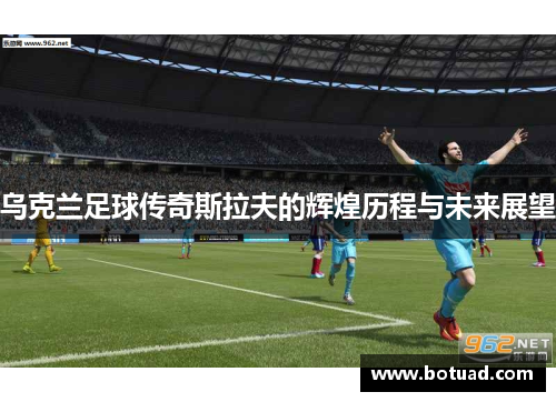 乌克兰足球传奇斯拉夫的辉煌历程与未来展望