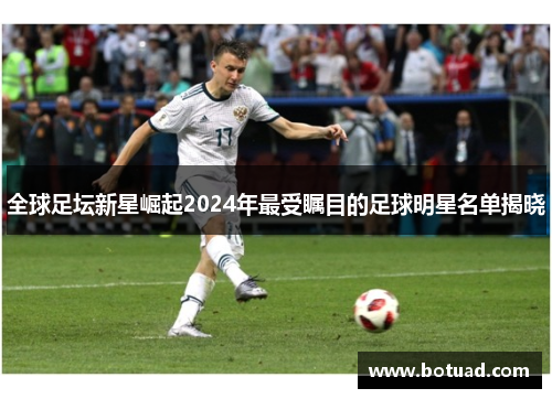 全球足坛新星崛起2024年最受瞩目的足球明星名单揭晓