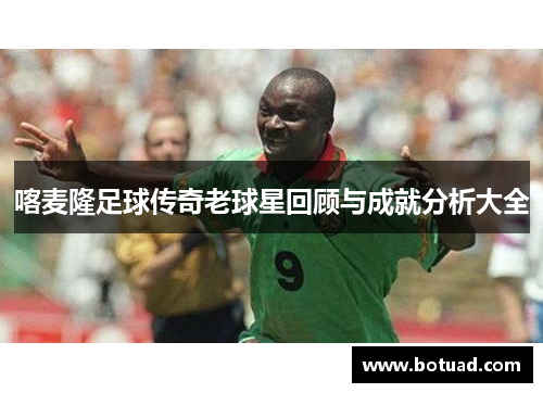 喀麦隆足球传奇老球星回顾与成就分析大全