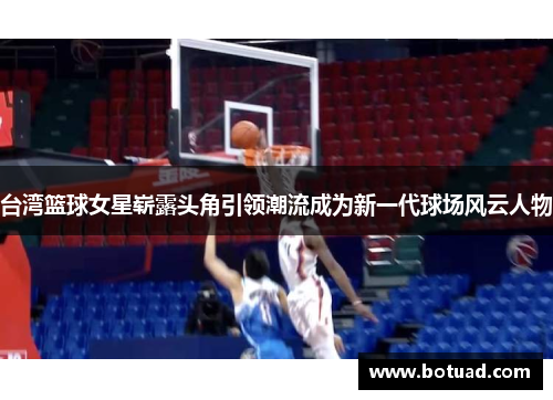 台湾篮球女星崭露头角引领潮流成为新一代球场风云人物