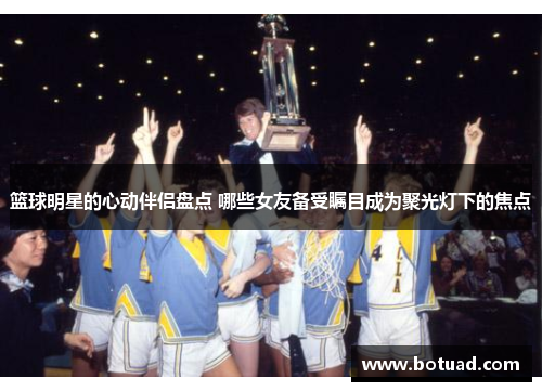 篮球明星的心动伴侣盘点 哪些女友备受瞩目成为聚光灯下的焦点