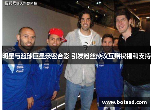 明星与篮球巨星亲密合影 引发粉丝热议互赠祝福和支持