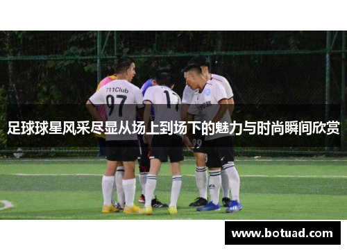 足球球星风采尽显从场上到场下的魅力与时尚瞬间欣赏