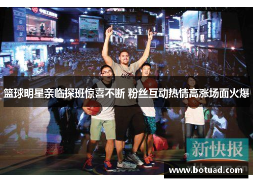 篮球明星亲临探班惊喜不断 粉丝互动热情高涨场面火爆