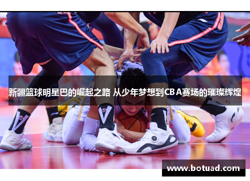 新疆篮球明星巴的崛起之路 从少年梦想到CBA赛场的璀璨辉煌