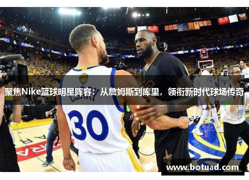 聚焦Nike篮球明星阵容：从詹姆斯到库里，领衔新时代球场传奇