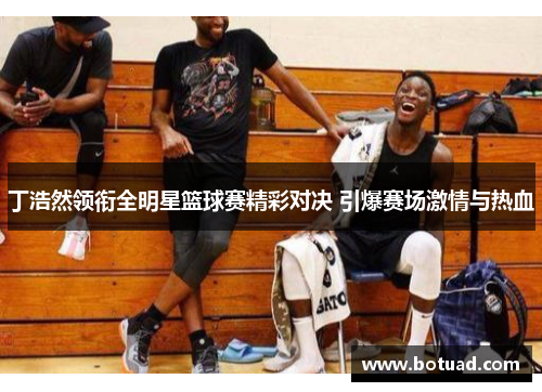 丁浩然领衔全明星篮球赛精彩对决 引爆赛场激情与热血