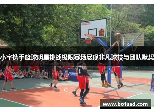 小宇携手篮球明星挑战极限赛场展现非凡球技与团队默契